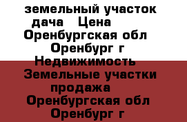 земельный участок дача › Цена ­ 230 - Оренбургская обл., Оренбург г. Недвижимость » Земельные участки продажа   . Оренбургская обл.,Оренбург г.